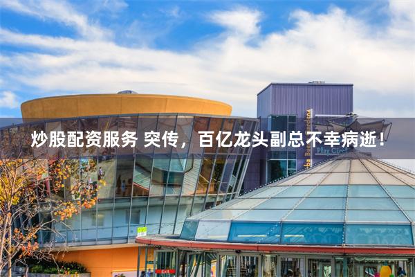 炒股配资服务 突传，百亿龙头副总不幸病逝！