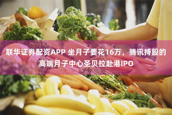 联华证券配资APP 坐月子要花16万,腾讯持股的高端月子中心圣贝拉赴港IPO