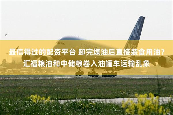 最信得过的配资平台 卸完煤油后直接装食用油?汇福粮油和中储粮卷入油罐车运输乱象