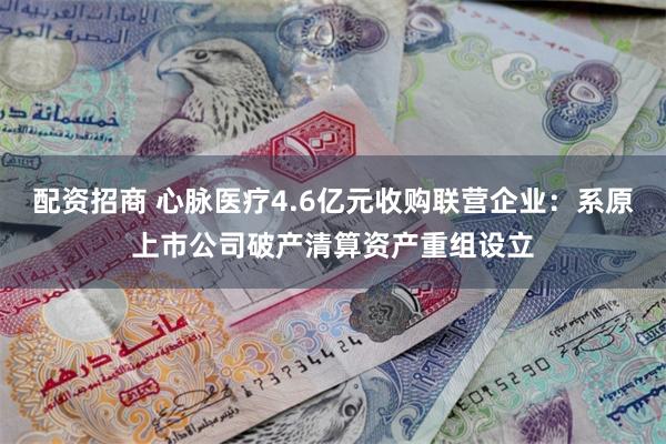 配资招商 心脉医疗4.6亿元收购联营企业：系原上市公司破产清算资产重组设立