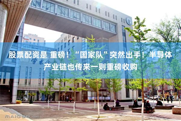 股票配资是 重磅！“国家队”突然出手！半导体产业链也传来一则重磅收购
