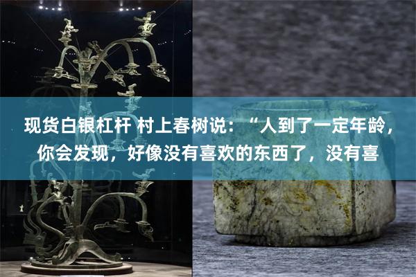 现货白银杠杆 村上春树说：“人到了一定年龄，你会发现，好像没有喜欢的东西了，没有喜