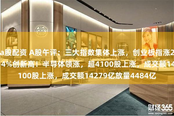 a股配资 A股午评：三大指数集体上涨，创业板指涨2.1%北证50指数涨14%创新高！半导体领涨，超4100股上涨，成交额14279亿放量4484亿