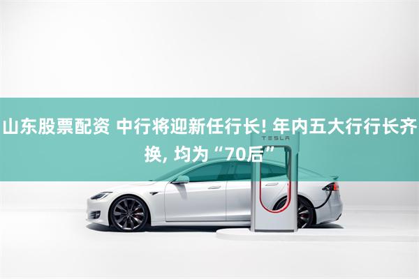 山东股票配资 中行将迎新任行长! 年内五大行行长齐换, 均为“70后”
