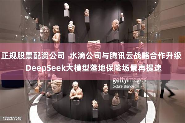 正规股票配资公司  水滴公司与腾讯云战略合作升级  DeepSeek大模型落地保险场景再提速