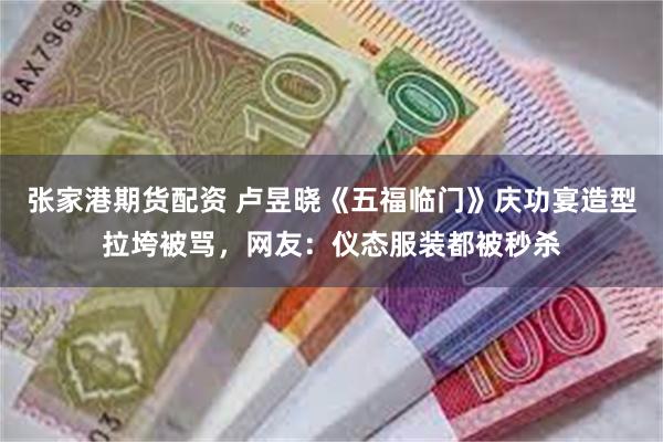 张家港期货配资 卢昱晓《五福临门》庆功宴造型拉垮被骂，网友：仪态服装都被秒杀