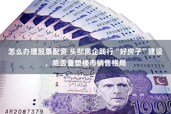 怎么办理股票配资 头部房企践行“好房子”建设，能否重塑楼市销售格局
