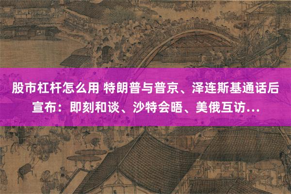 股市杠杆怎么用 特朗普与普京、泽连斯基通话后宣布：即刻和谈、沙特会晤、美俄互访…