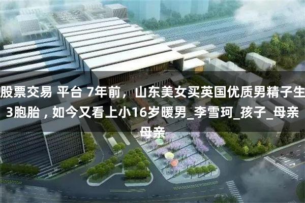 股票交易 平台 7年前，山东美女买英国优质男精子生3胞胎 , 如今又看上小16岁暖男_李雪珂_孩子_母亲