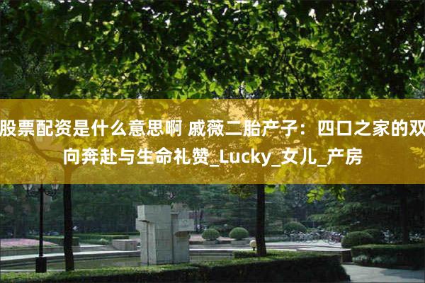 股票配资是什么意思啊 戚薇二胎产子：四口之家的双向奔赴与生命礼赞_Lucky_女儿_产房