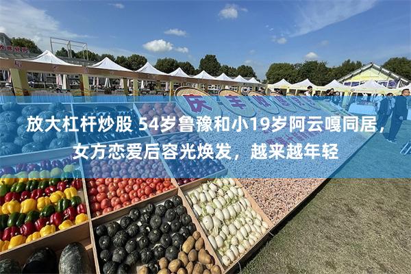 放大杠杆炒股 54岁鲁豫和小19岁阿云嘎同居，女方恋爱后容光焕发，越来越年轻