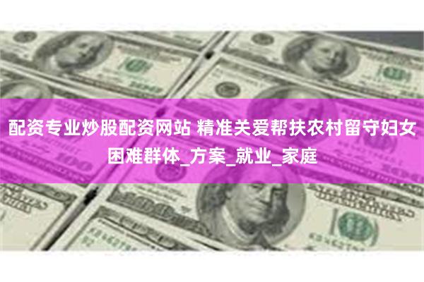 配资专业炒股配资网站 精准关爱帮扶农村留守妇女困难群体_方案_就业_家庭