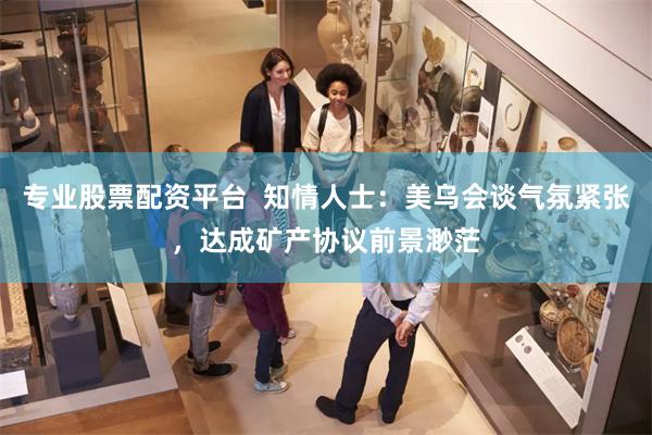专业股票配资平台  知情人士：美乌会谈气氛紧张，达成矿产协议前景渺茫