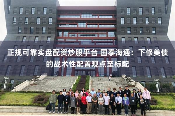 正规可靠实盘配资炒股平台 国泰海通：下修美债的战术性配置观点至标配