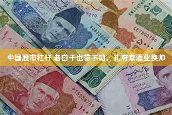 中国股市杠杆 老白干也带不动，孔府家酒业换帅