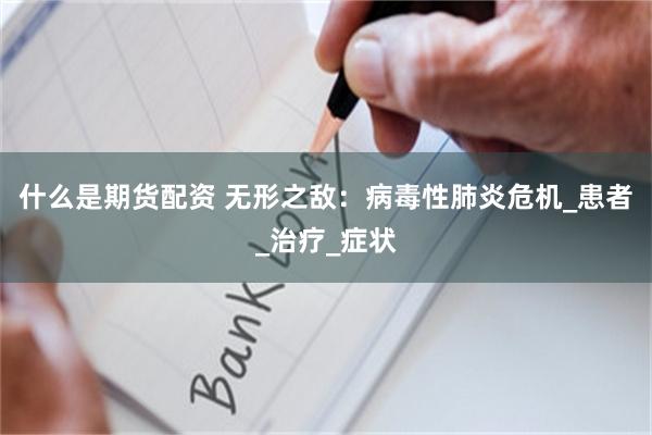什么是期货配资 无形之敌：病毒性肺炎危机_患者_治疗_症状