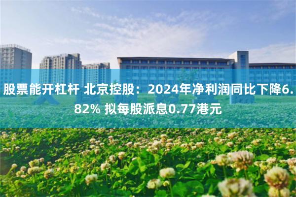 股票能开杠杆 北京控股：2024年净利润同比下降6.82% 拟每股派息0.77港元