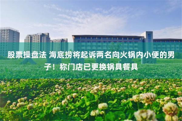股票操盘法 海底捞将起诉两名向火锅内小便的男子！称门店已更换锅具餐具