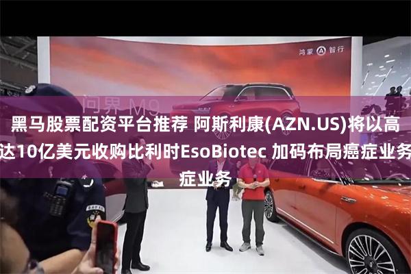 黑马股票配资平台推荐 阿斯利康(AZN.US)将以高达10亿美元收购比利时EsoBiotec 加码布局癌症业务