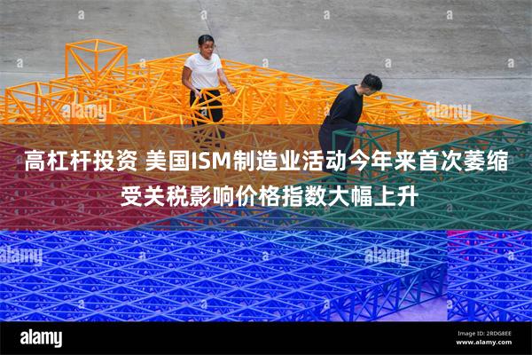 高杠杆投资 美国ISM制造业活动今年来首次萎缩 受关税影响价格指数大幅上升