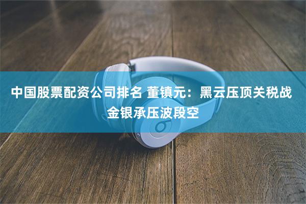 中国股票配资公司排名 董镇元：黑云压顶关税战 金银承压波段空