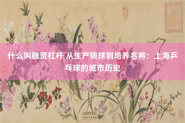 什么叫融资杠杆 从生产银球到培养名将：上海乒乓球的城市历史