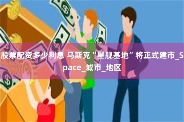 股票配资多少利息 马斯克“星舰基地”将正式建市_Space_城市_地区