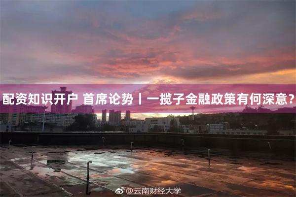 配资知识开户 首席论势丨一揽子金融政策有何深意？