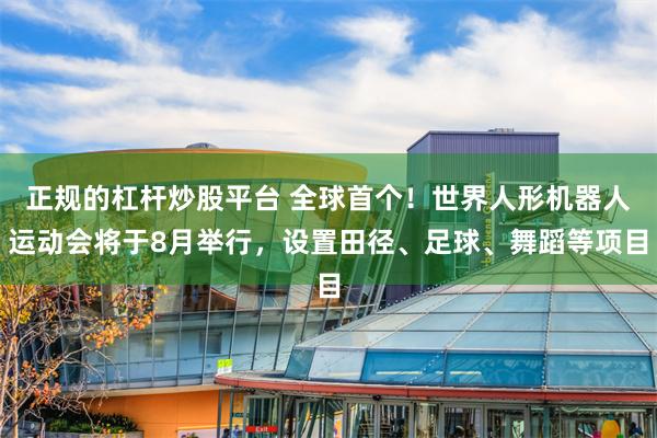 正规的杠杆炒股平台 全球首个！世界人形机器人运动会将于8月举行，设置田径、足球、舞蹈等项目