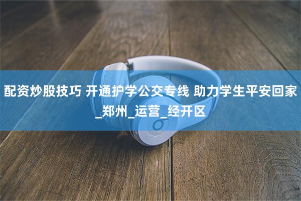 配资炒股技巧 开通护学公交专线 助力学生平安回家_郑州_运营_经开区