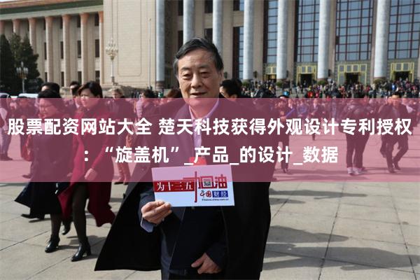 股票配资网站大全 楚天科技获得外观设计专利授权：“旋盖机”_产品_的设计_数据