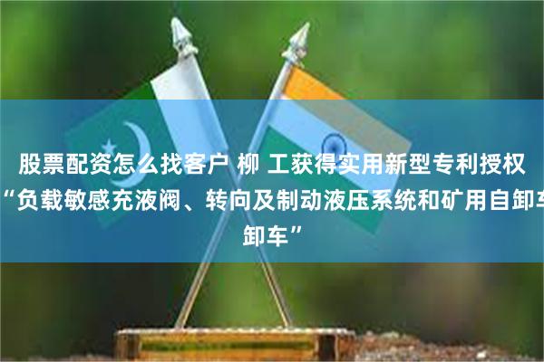 股票配资怎么找客户 柳 工获得实用新型专利授权：“负载敏感充液阀、转向及制动液压系统和矿用自卸车”