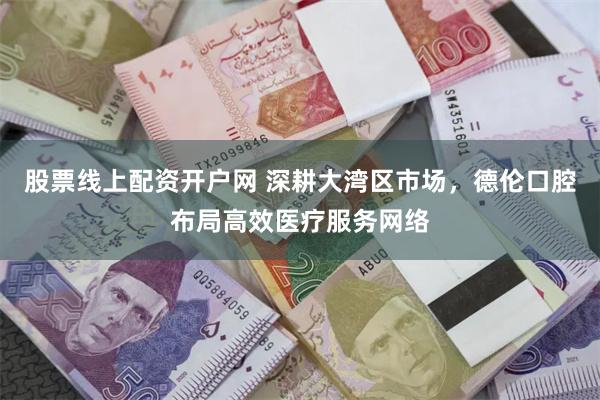 股票线上配资开户网 深耕大湾区市场，德伦口腔布局高效医疗服务网络