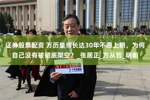 证券股票配资 万历皇帝长达30年不愿上朝，为何自己没有被彻底架空？_张居正_方从哲_明朝