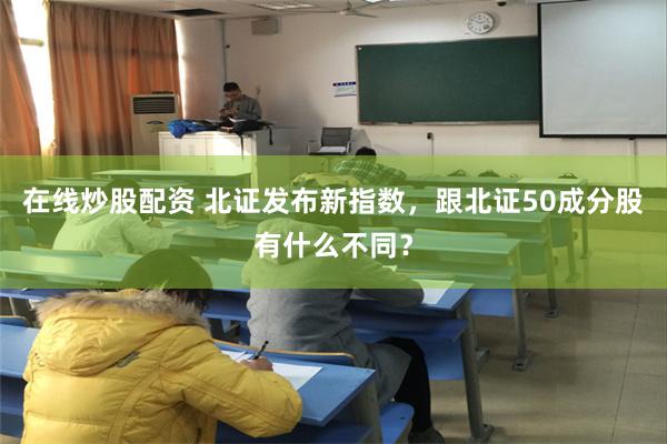 在线炒股配资 北证发布新指数，跟北证50成分股有什么不同？