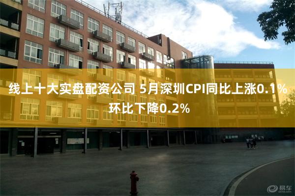 线上十大实盘配资公司 5月深圳CPI同比上涨0.1% 环比下降0.2%