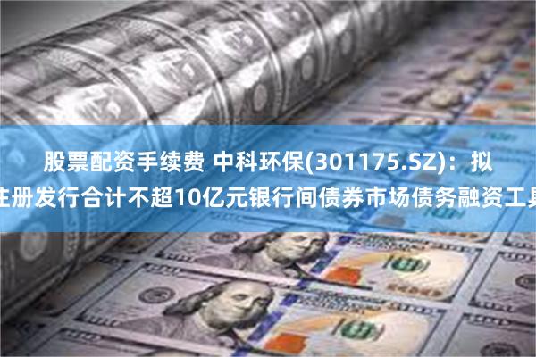 股票配资手续费 中科环保(301175.SZ)：拟注册发行合计不超10亿元银行间债券市场债务融资工具