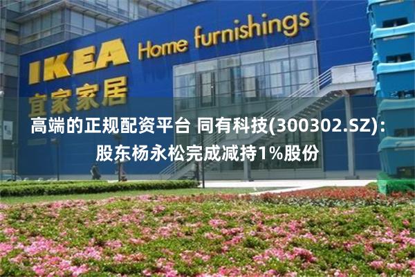 高端的正规配资平台 同有科技(300302.SZ)：股东杨永松完成减持1%股份