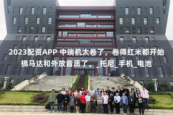 2023配资APP 中端机太卷了，卷得红米都开始搞马达和外放音质了。_托尼_手机_电池