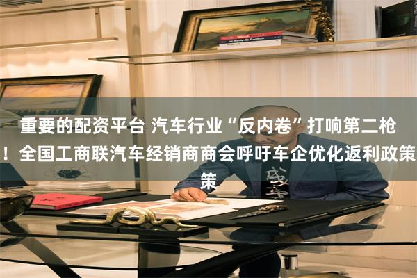 重要的配资平台 汽车行业“反内卷”打响第二枪！全国工商联汽车经销商商会呼吁车企优化返利政策