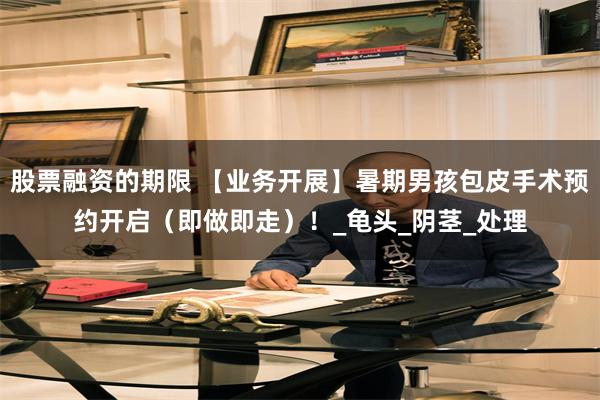 股票融资的期限 【业务开展】暑期男孩包皮手术预约开启（即做即走）！_龟头_阴茎_处理