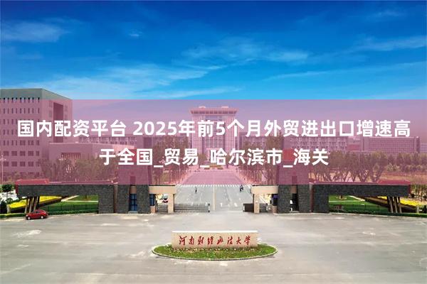 国内配资平台 2025年前5个月外贸进出口增速高于全国_贸易_哈尔滨市_海关