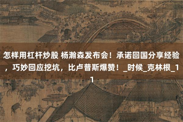 怎样用杠杆炒股 杨瀚森发布会！承诺回国分享经验，巧妙回应挖坑，比卢普斯爆赞！_时候_克林根_1