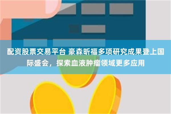 配资股票交易平台 豪森昕福多项研究成果登上国际盛会，探索血液肿瘤领域更多应用