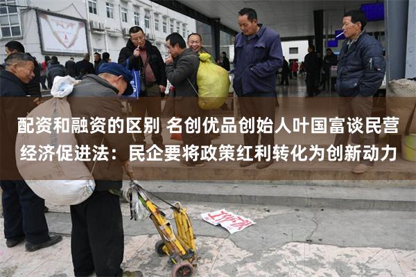 配资和融资的区别 名创优品创始人叶国富谈民营经济促进法：民企要将政策红利转化为创新动力