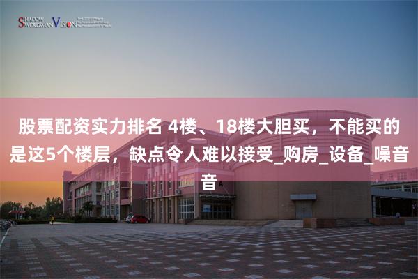 股票配资实力排名 4楼、18楼大胆买，不能买的是这5个楼层，缺点令人难以接受_购房_设备_噪音