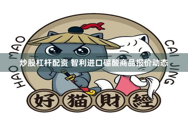炒股杠杆配资 智利进口硼酸商品报价动态