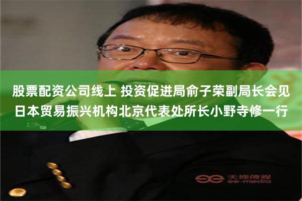 股票配资公司线上 投资促进局俞子荣副局长会见日本贸易振兴机构北京代表处所长小野寺修一行
