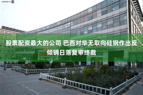 股票配资最大的公司 巴西对华无取向硅钢作出反倾销日落复审终裁