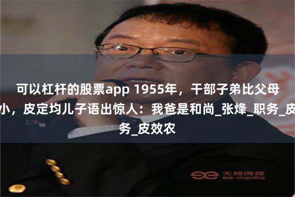 可以杠杆的股票app 1955年，干部子弟比父母官大小，皮定均儿子语出惊人：我爸是和尚_张烽_职务_皮效农